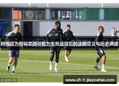 阿根廷为何将墨西哥视为生死战背后的战略意义与历史渊源 阿根廷为何将墨西哥视为生死战背后的战略意义与历史渊源