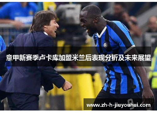 意甲新赛季卢卡库加盟米兰后表现分析及未来展望 意甲新赛季卢卡库加盟米兰后表现分析及未来展望