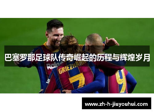 巴塞罗那足球队传奇崛起的历程与辉煌岁月 巴塞罗那足球队传奇崛起的历程与辉煌岁月