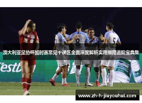 澳大利亚足协杯加时赛常见十误区全面深度解析实用指南进阶宝典集 澳大利亚足协杯加时赛常见十误区全面深度解析实用指南进阶宝典集