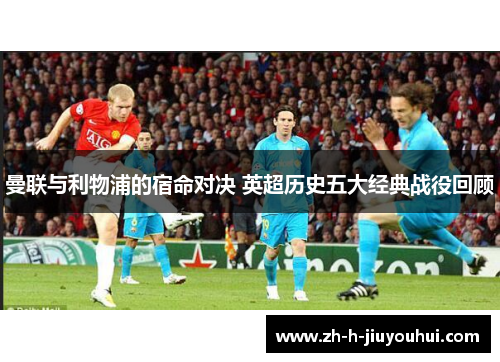 曼联与利物浦的宿命对决 英超历史五大经典战役回顾 曼联与利物浦的宿命对决 英超历史五大经典战役回顾
