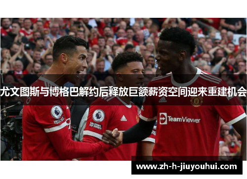 尤文图斯与博格巴解约后释放巨额薪资空间迎来重建机会