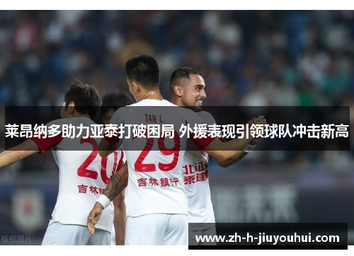 莱昂纳多助力亚泰打破困局 外援表现引领球队冲击新高 莱昂纳多助力亚泰打破困局 外援表现引领球队冲击新高