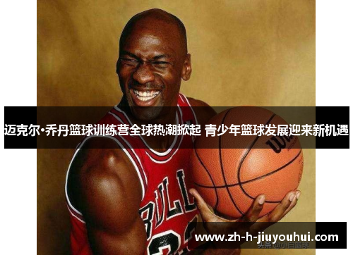 迈克尔·乔丹篮球训练营全球热潮掀起 青少年篮球发展迎来新机遇 迈克尔·乔丹篮球训练营全球热潮掀起 青少年篮球发展迎来新机遇
