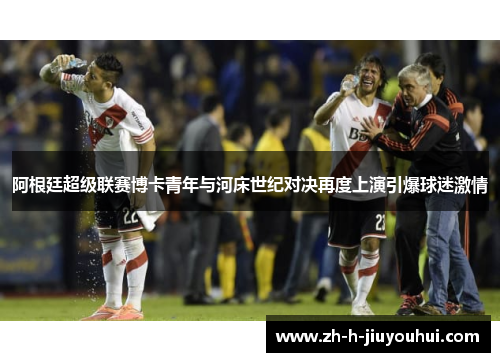阿根廷超级联赛博卡青年与河床世纪对决再度上演引爆球迷激情 阿根廷超级联赛博卡青年与河床世纪对决再度上演引爆球迷激情